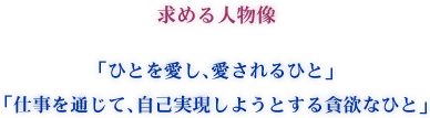 求める人物像 「ひとを愛し、愛されるひと」 「仕事を通じて、自己実現しようとする貪欲なひと」