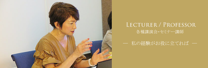 LECTURER/PROFESSOR 各種講演会・セミナー講師 私の経験がお役に立てれば