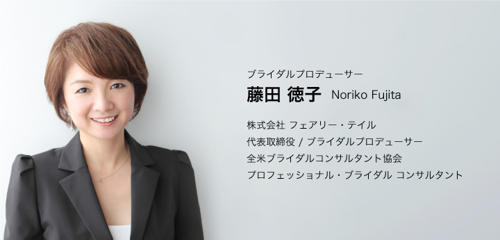 20年間の実績、フェアリー・テイルのブライダルプロデューサー藤田徳子が「お二人らしさ」を実現します！／ブライダルプロデューサー／藤田 徳子 Noriko Fujita／株式会社 フェアリー・テイル／代表取締役 / ブライダルプロデューサー／全米ブライダルコンサルタント協会／プロフェッショナル・ブライダル コンサルタント