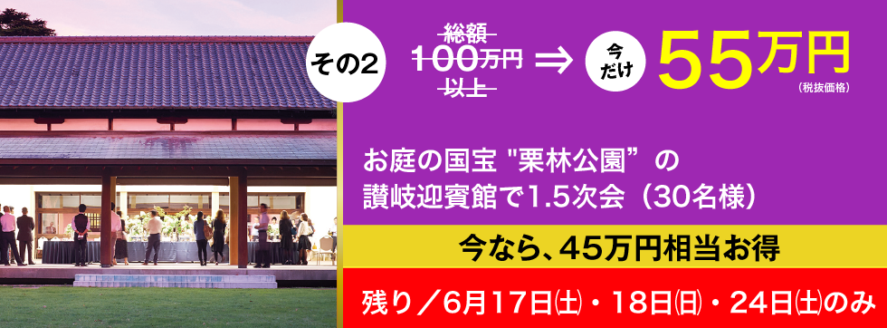 その2／総額100万円以上→今だけ55万円（税抜価格）／お庭の国宝 "栗林公園" の讃岐迎賓館で1.5次会（30名様）／今なら、45万円相当お得／残り／6月17日（土）・18日（日）・24日（土）のみ