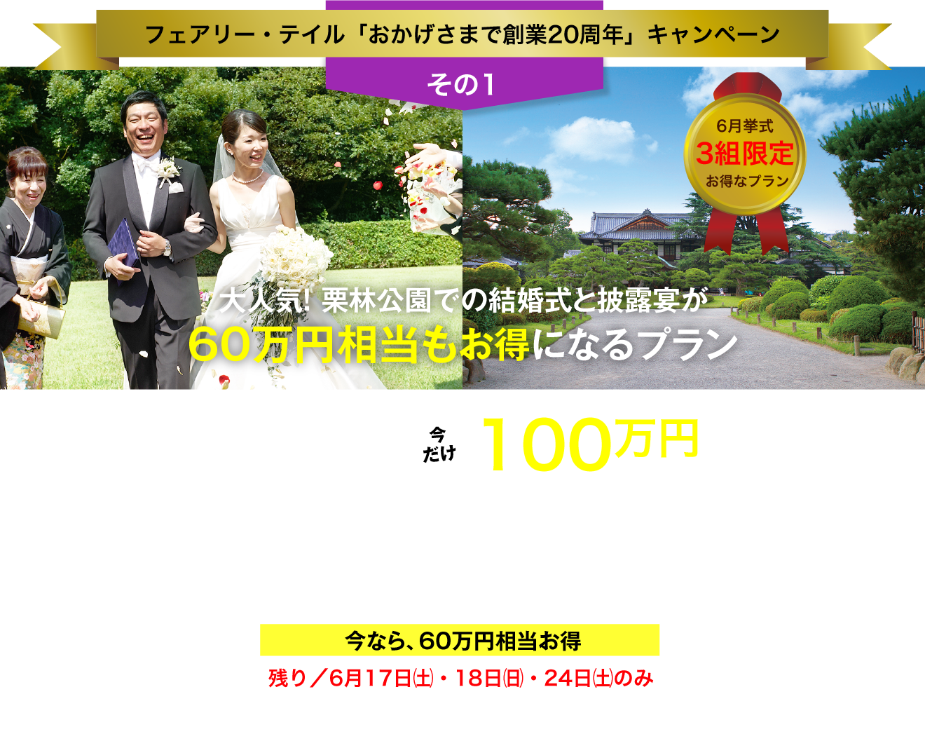 フェアリー・テイル「おかげさまで創業20周年」キャンペーン／その1／6月挙式 3組限定 お得なプラン／大人気！ 栗林公園での結婚式と披露宴が60万円相当もお得になるプラン／総額160万円以上→今だけ100万円（税抜価格）／〈挙式〉お庭の国宝"栗林公園"のプライベートガーデンでのガーデン挙式／〈披露宴〉お庭の国宝"栗林公園"の讃岐迎賓館で披露宴（30名様）／今なら、60万円相当お得／残り／6月17日（土）・18日（日）・24日（土）のみ／今､ご成約なら､さらに特典あり！