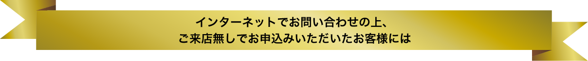 インターネットでお問い合わせの上、ご来店無しでお申込みいただいたお客様には