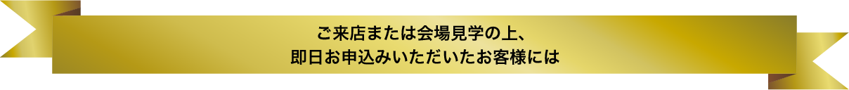 ご来店または会場見学の上、即日お申込みいただいたお客様には