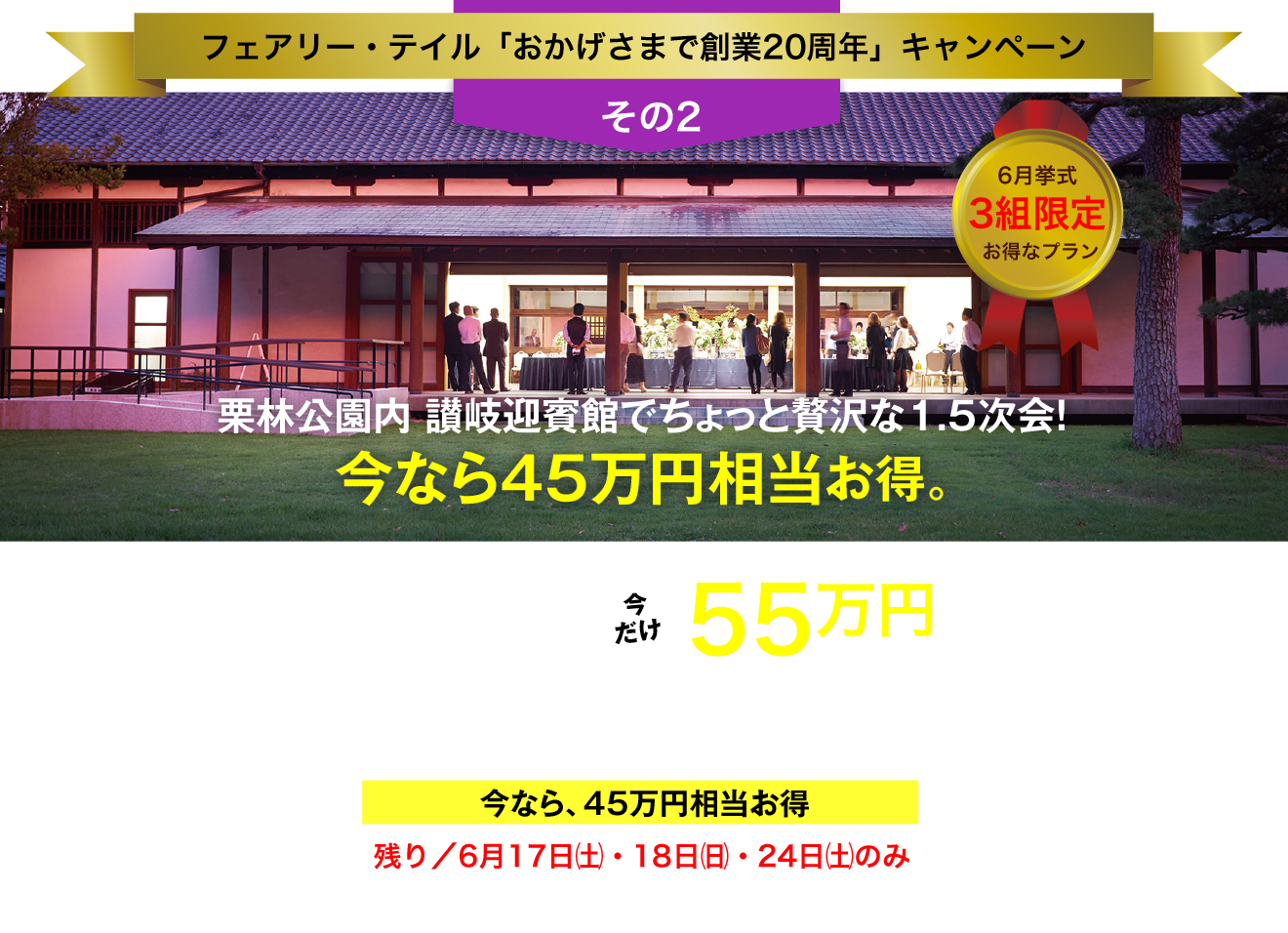 フェアリー・テイル「おかげさまで創業20周年」キャンペーン／その2／6月挙式／3組限定／お得なプラン／栗林公園内 讃岐迎賓館でちょっと贅沢な1.5次会！／今なら45万円相当お得。／総額100万円以上→今だけ55万円（税抜価格）／お庭の国宝 "栗林公園" の讃岐迎賓館で1.5次会（30名様）／今なら、45万円相当お得／残り／6月17日（土）・18日（日）・24日（土）のみ／今､ご成約なら､さらに特典あり！