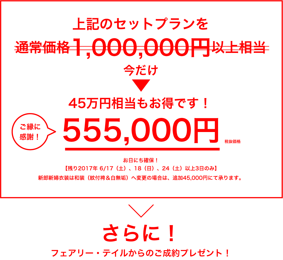 上記のセットプランを通常価格1,000,000円以上相当のとこと→今だけ555,000円（税抜価格）ご縁に感謝！／45万円相当もお得です！／お日にち確保！／【残り2017年 6/17（土）、18（日）、24（土）以上3日のみ】／新郎新婦衣装は和装（紋付袴＆白無垢）へ変更の場合は、追加45,000円にて承ります。／さらに！／フェアリー・テイルからのご成約プレゼント！