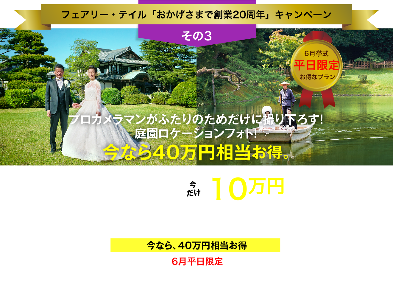 フェアリー・テイル「おかげさまで創業20周年」キャンペーン／その3／6月挙式／平日限定／お得なプラン／プロカメラマンがふたりのためだけに撮り下ろす！庭園ロケーションフォト！／今なら40万円相当お得。／総額50万円以上→今だけ10万円（税抜価格）／お庭の国宝 "栗林公園" でフォトウエディング／今なら、40万円相当お得／6月平日限定／今､ご成約なら､さらに特典あり！