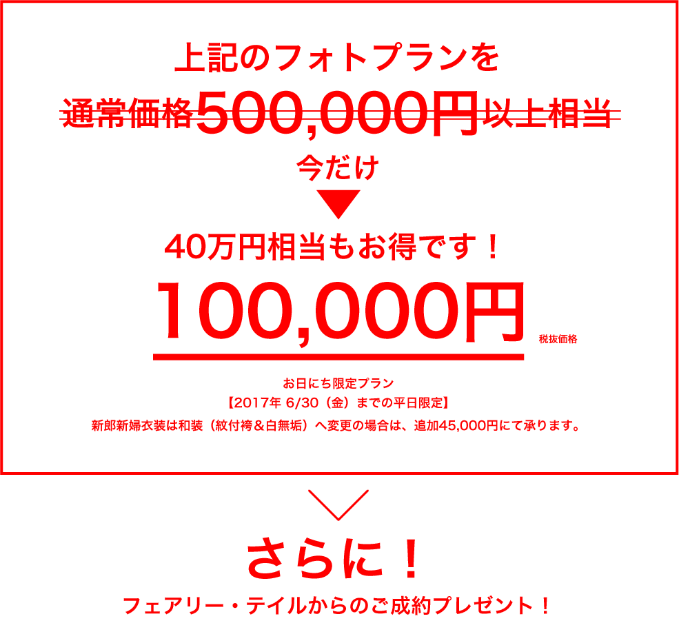 上記のフォトプランを通常価格500,000円以上相当のところ→今だけ100,000円（税抜価格）／40万円相当もお得です！／お日にち限定プラン／【2017年 6/30（金）までの平日限定】／新郎新婦衣装は和装（紋付袴＆白無垢）へ変更の場合は、追加45,000円にて承ります。／さらに！／フェアリー・テイルからのご成約プレゼント！