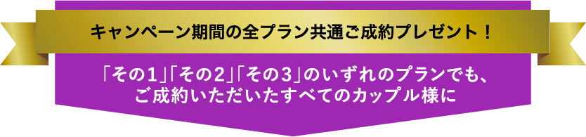 キャンペーン期間の全プラン共通ご成約プレゼント！／「その１」「その２」「その３」のいずれのプランでも、ご成約いただいたすべてのカップル様に