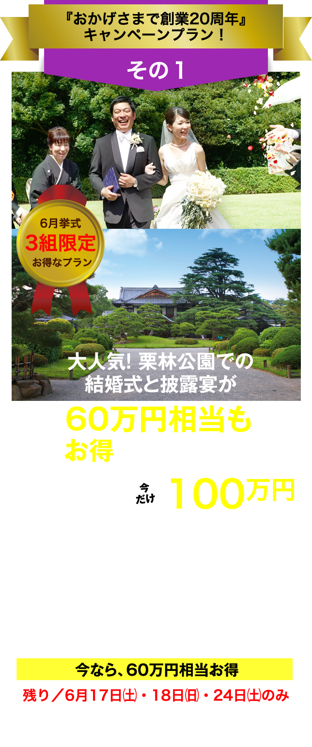 フェアリー・テイル「おかげさまで創業20周年」キャンペーン／その1／6月挙式 3組限定 お得なプラン／大人気！ 栗林公園での結婚式と披露宴が60万円相当もお得になるプラン／総額160万円以上→今だけ100万円（税抜価格）／〈挙式〉お庭の国宝"栗林公園"のプライベートガーデンでのガーデン挙式／〈披露宴〉お庭の国宝"栗林公園"の讃岐迎賓館で披露宴（30名様）／今なら、60万円相当お得／残り／6月17日（土）・18日（日）・24日（土）のみ／今､ご成約なら､さらに特典あり！