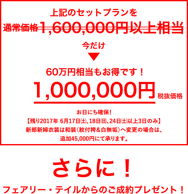 今だけ1,000,000円（税抜価格）／お日にち限定プラン／【2017年 6/17（土）、18（日）、24（土）のいずれかに限る】／新郎新婦衣装は和装（紋付袴＆白無垢）へ変更の場合は、追加45,000円にて承ります。／さらに！フェアリー・テイルからのご成約プレゼント！