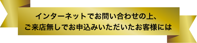 インターネットでお問い合わせの上、ご来店無しでお申込みいただいたお客様には