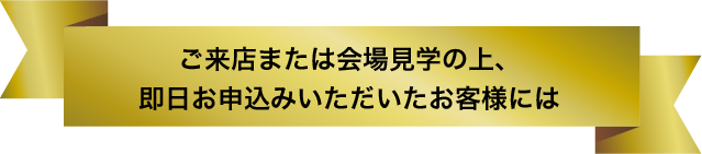 ご来店または会場見学の上、即日お申込みいただいたお客様には