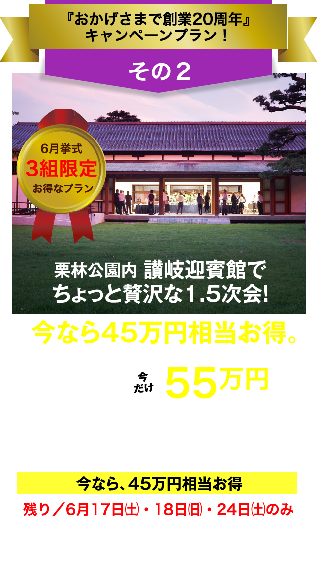 フェアリー・テイル「おかげさまで創業20周年」キャンペーン／その2／6月挙式／3組限定／お得なプラン／栗林公園内 讃岐迎賓館でちょっと贅沢な1.5次会！／今なら45万円相当お得。／総額100万円以上→今だけ55万円（税抜価格）／お庭の国宝 "栗林公園" の讃岐迎賓館で1.5次会（30名様）／今なら、45万円相当お得／残り／6月17日（土）・18日（日）・24日（土）のみ／今､ご成約なら､さらに特典あり！