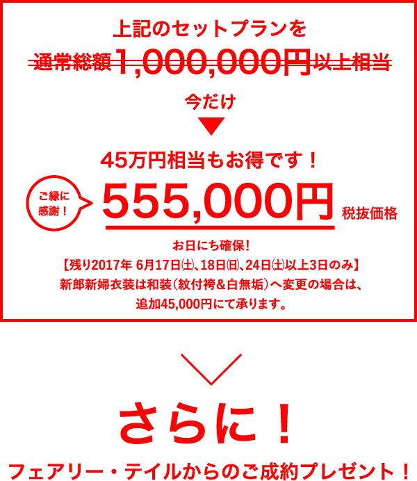 上記のセットプランを通常価格1,000,000円以上相当のとこと→今だけ555,000円（税抜価格）ご縁に感謝！／45万円相当もお得です！／お日にち確保！／【残り2017年 6/17（土）、18（日）、24（土）以上3日のみ】／新郎新婦衣装は和装（紋付袴＆白無垢）へ変更の場合は、追加45,000円にて承ります。／さらに！／フェアリー・テイルからのご成約プレゼント！