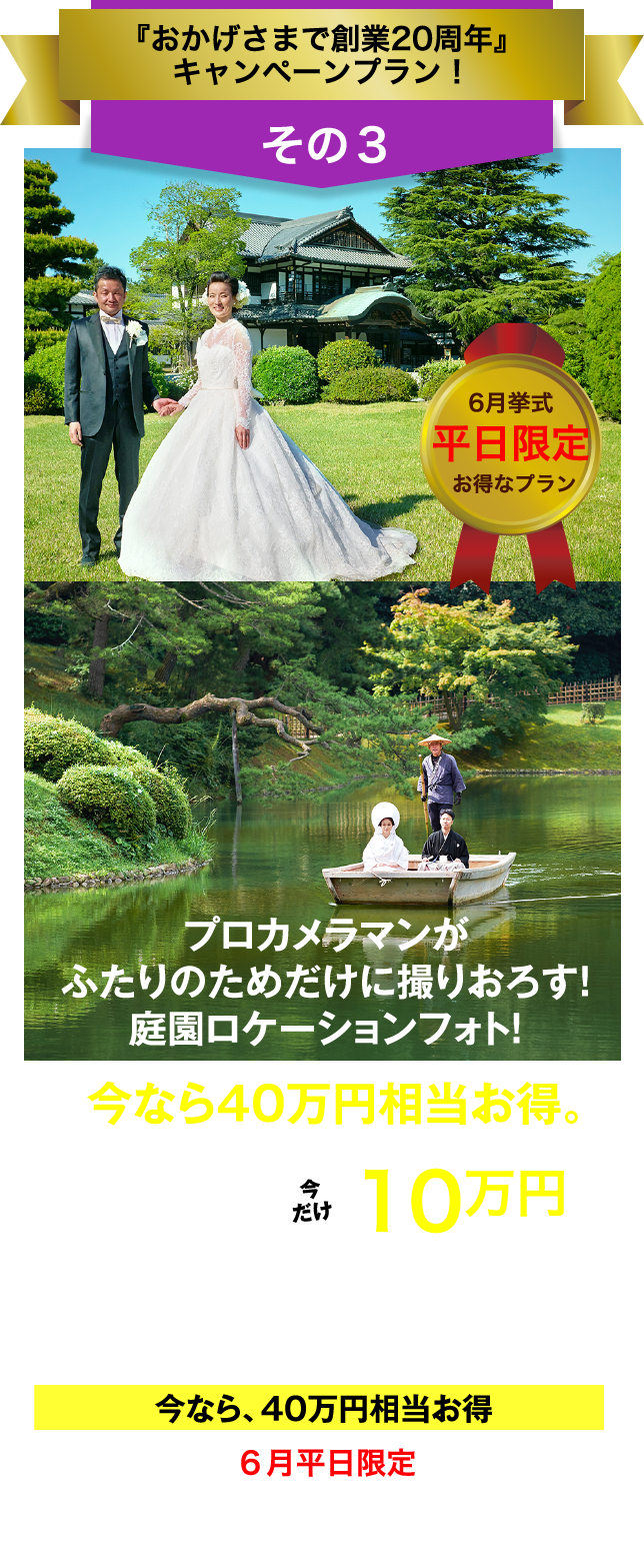 フェアリー・テイル「おかげさまで創業20周年」キャンペーン／その3／6月挙式／平日限定／お得なプラン／プロカメラマンがふたりのためだけに撮り下ろす！庭園ロケーションフォト！／今なら40万円相当お得。／総額50万円以上→今だけ10万円（税抜価格）／お庭の国宝 "栗林公園" でフォトウエディング／今なら、40万円相当お得／6月平日限定／今､ご成約なら､さらに特典あり！