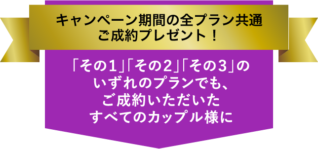 キャンペーン期間の全プラン共通ご成約プレゼント！／「その１」「その２」「その３」のいずれのプランでも、ご成約いただいたすべてのカップル様に