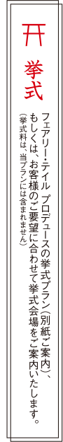 挙式：フェアリー・テイル プロデュースの挙式プラン（別紙ご案内）、もしくは、お客様のご要望に合わせて挙式会場をご案内いたします。（挙式料は、当プランには含まれません）