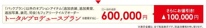 『パックプラン』以外のオプションアイテム（追加衣装、追加美容、追加写真、装花、司会）もフェアリー・テイルでオーダー　トータルプロデュースプランを使用すると…　（1）〜（15）の合計600,000円　さらにお値引き！▲100,000円　※表示金額は、全て税抜表示です。別途消費税を申し受けます。