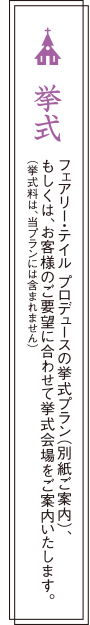 挙式：フェアリー・テイル プロデュースの挙式プラン（別紙ご案内）、もしくは、お客様のご要望に合わせて挙式会場をご案内いたします。（挙式料は、当プランには含まれません）